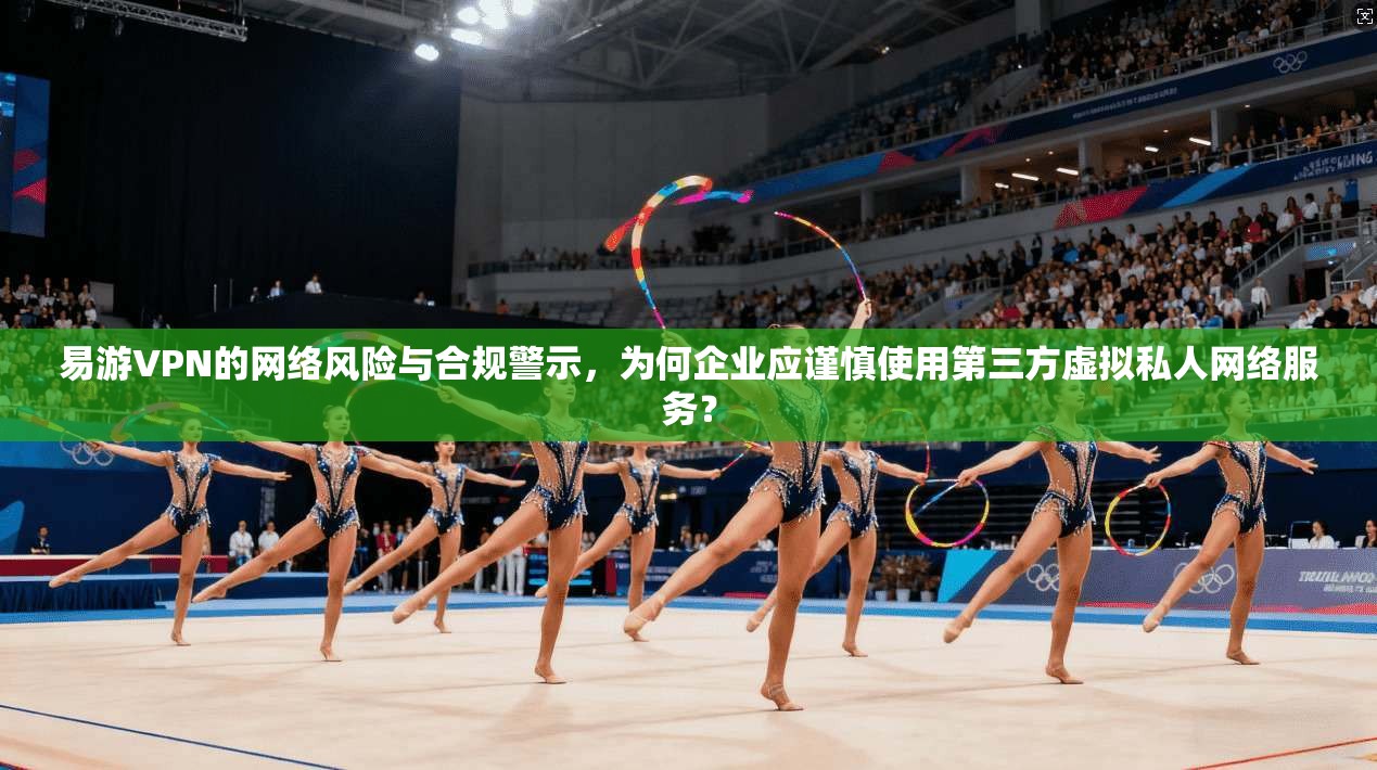 易游VPN的网络风险与合规警示，为何企业应谨慎使用第三方虚拟私人网络服务？