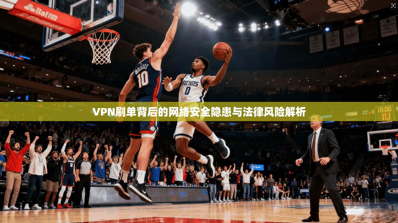 VPN刷单背后的网络安全隐患与法律风险解析