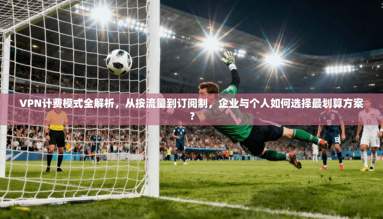 VPN计费模式全解析，从按流量到订阅制，企业与个人如何选择最划算方案？