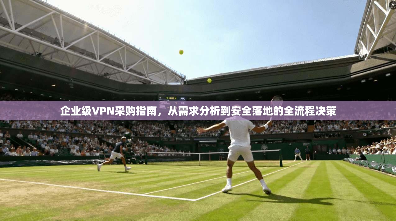 企业级VPN采购指南，从需求分析到安全落地的全流程决策