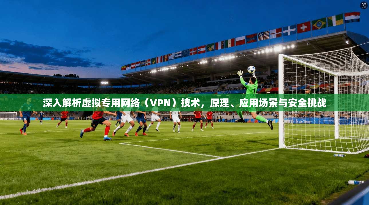 深入解析虚拟专用网络（VPN）技术，原理、应用场景与安全挑战