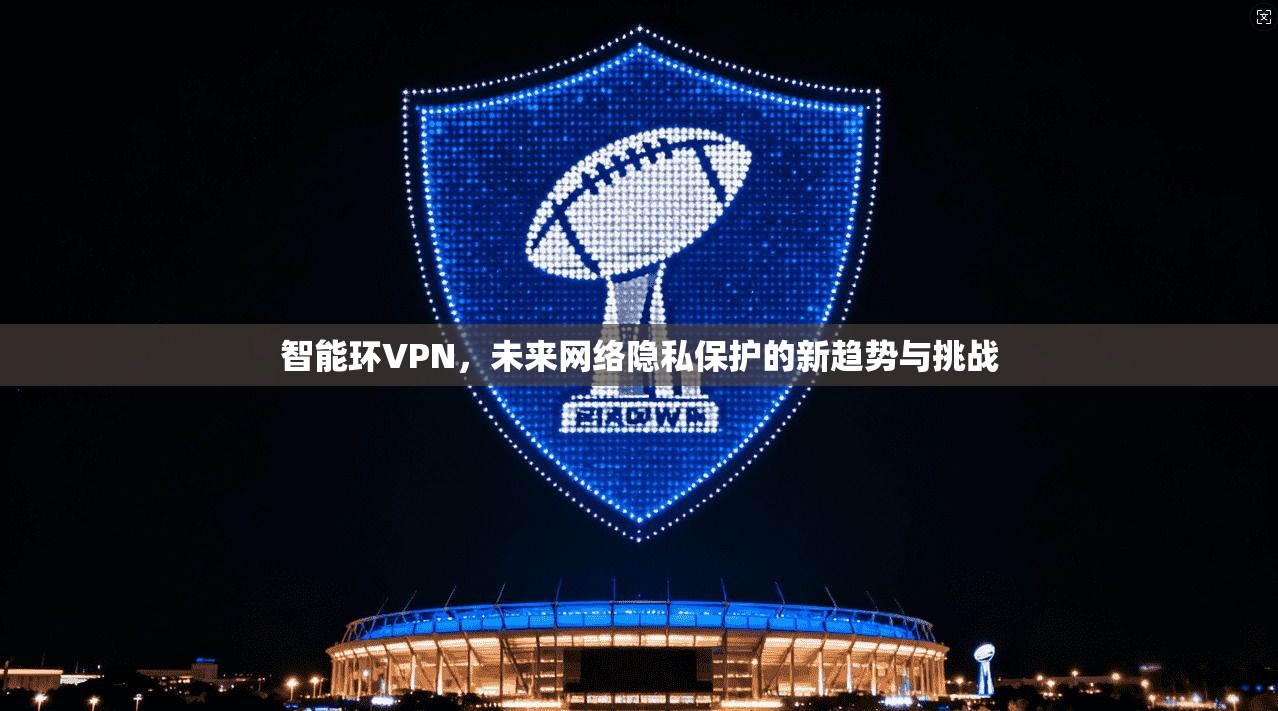 智能环VPN，未来网络隐私保护的新趋势与挑战