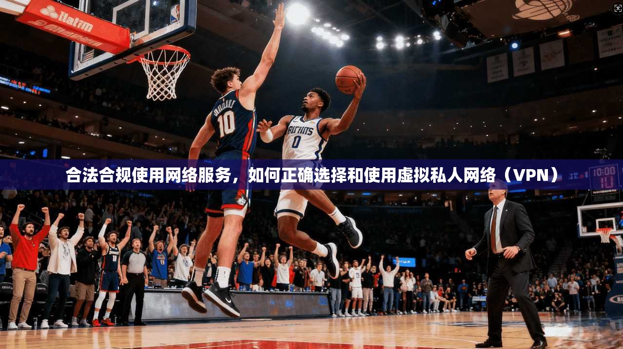 合法合规使用网络服务，如何正确选择和使用虚拟私人网络（VPN）