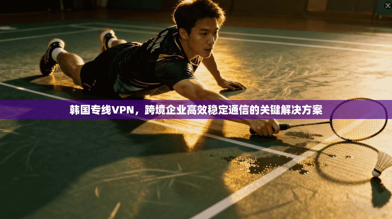 韩国专线VPN，跨境企业高效稳定通信的关键解决方案