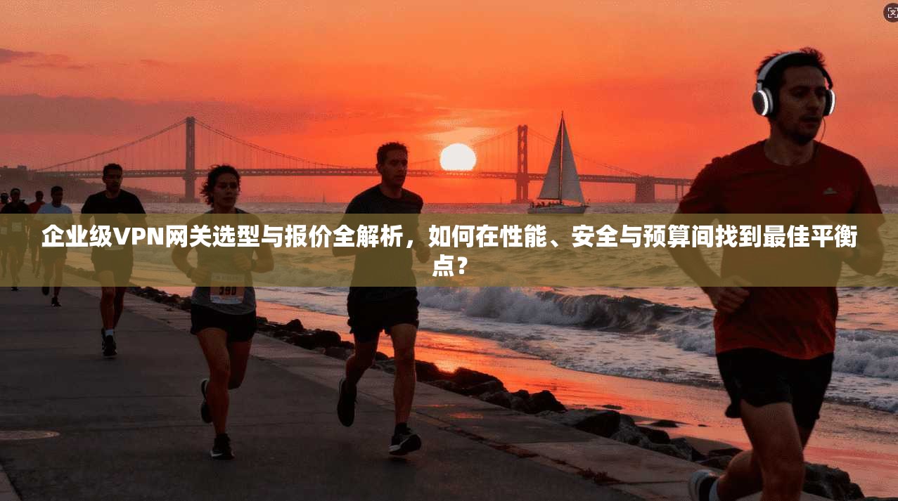 企业级VPN网关选型与报价全解析，如何在性能、安全与预算间找到最佳平衡点？
