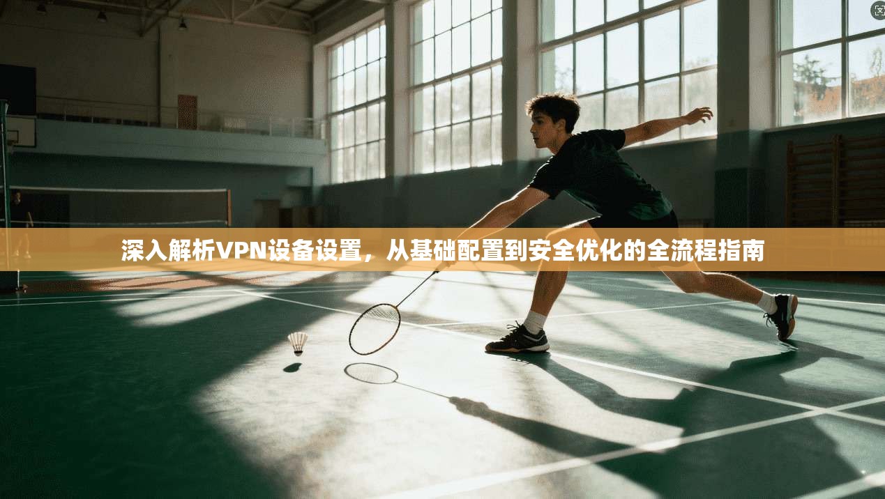 深入解析VPN设备设置，从基础配置到安全优化的全流程指南