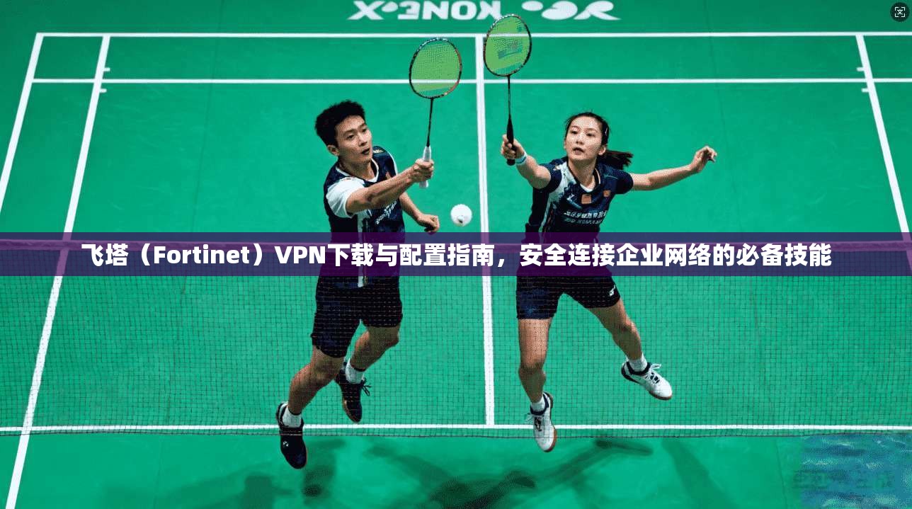 飞塔（Fortinet）VPN下载与配置指南，安全连接企业网络的必备技能
