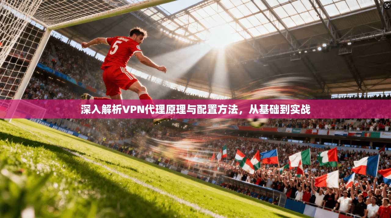 深入解析VPN代理原理与配置方法，从基础到实战