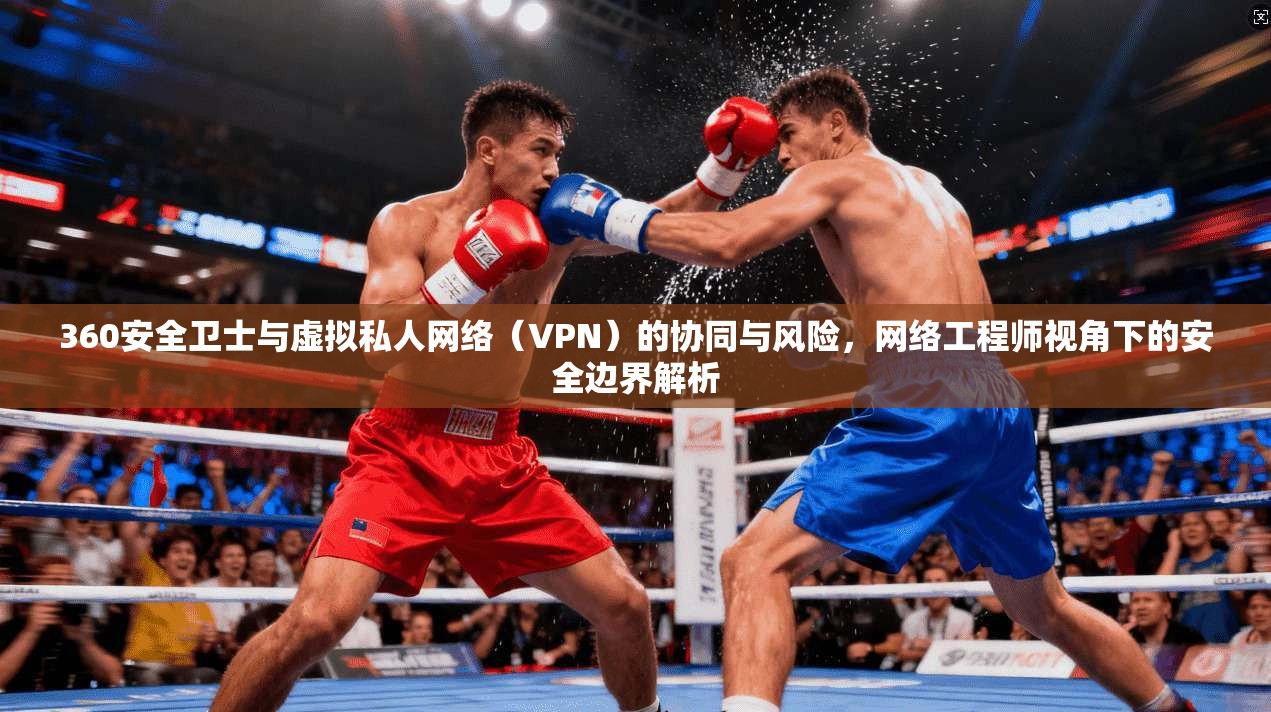 360安全卫士与虚拟私人网络（VPN）的协同与风险，网络工程师视角下的安全边界解析