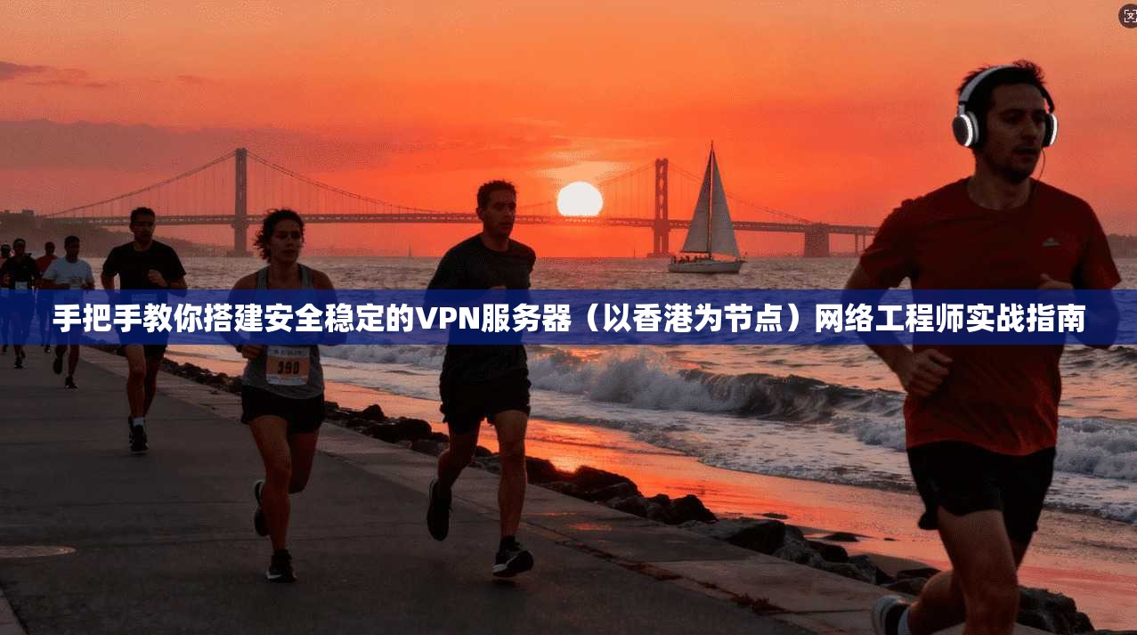 手把手教你搭建安全稳定的VPN服务器（以香港为节点）网络工程师实战指南