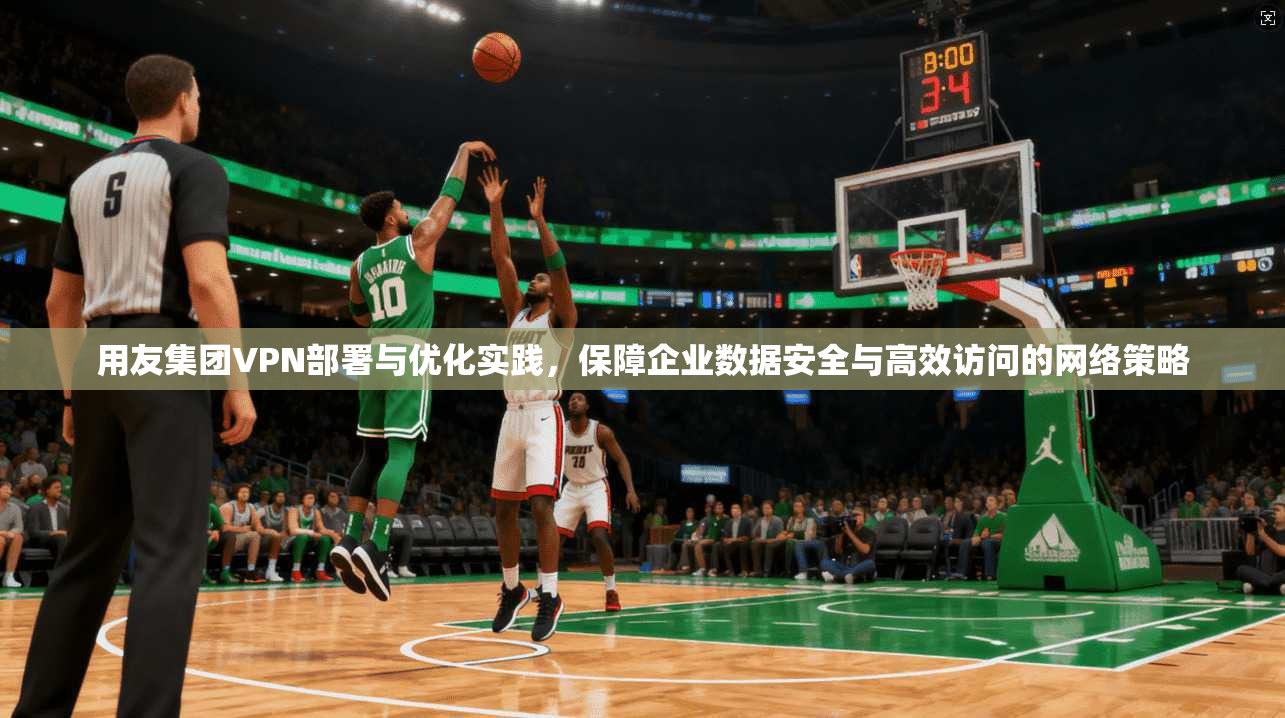 用友集团VPN部署与优化实践，保障企业数据安全与高效访问的网络策略
