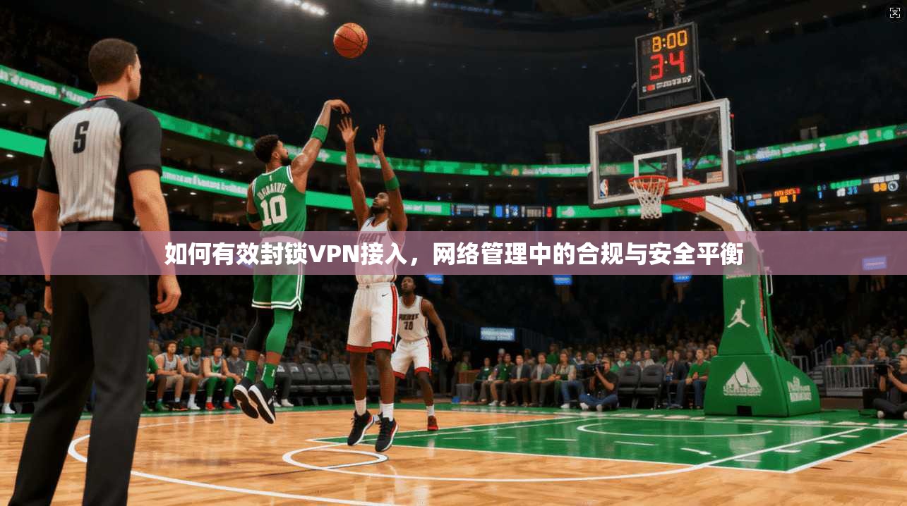 如何有效封锁VPN接入，网络管理中的合规与安全平衡