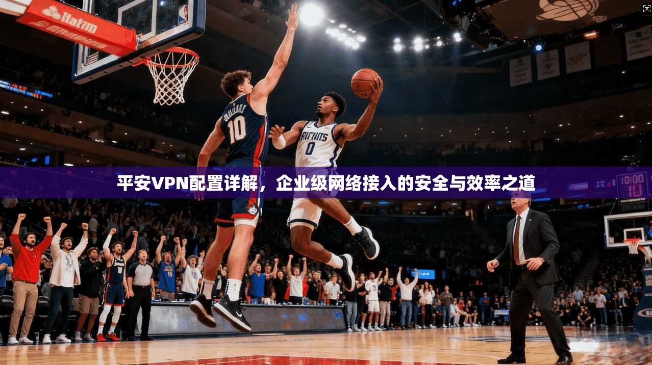 平安VPN配置详解,企业级网络接入的安全与效率之道