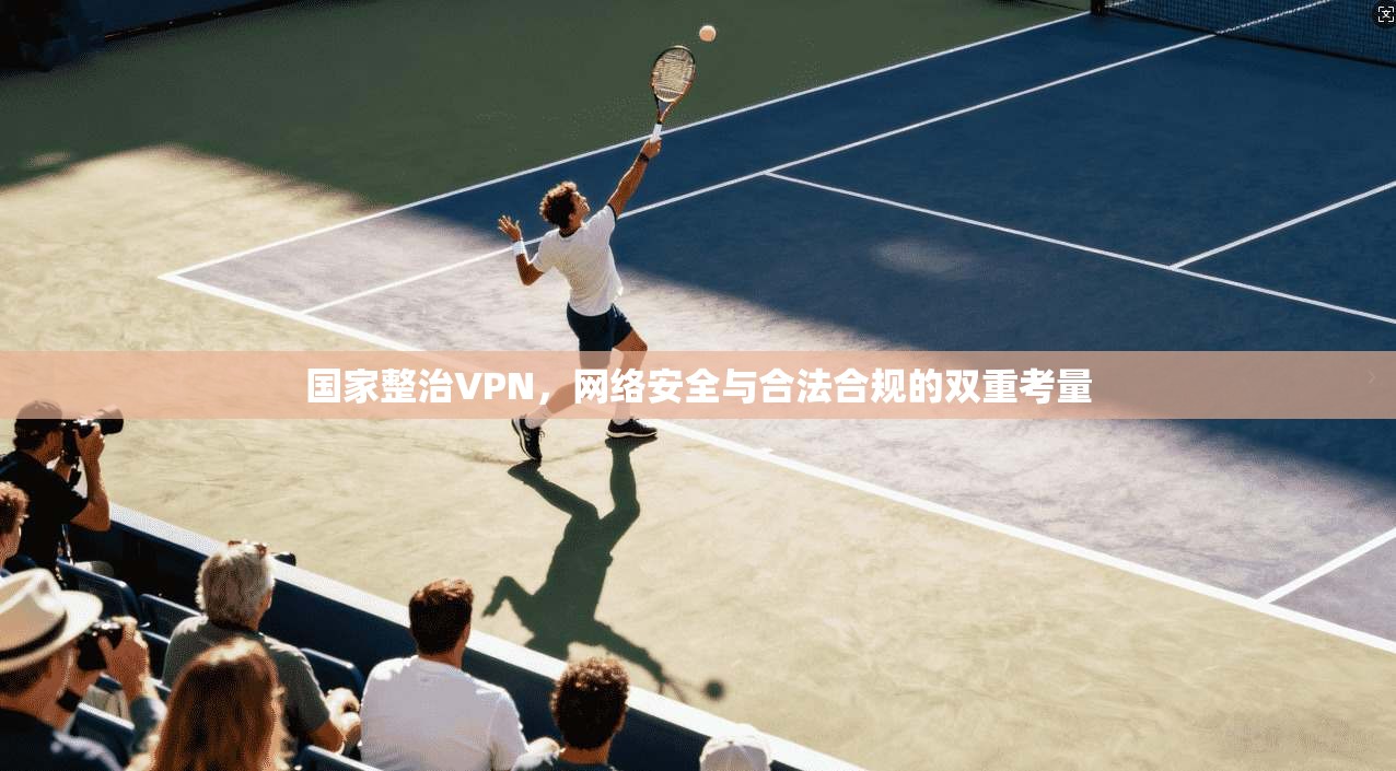 国家整治VPN,网络安全与合法合规的双重考量