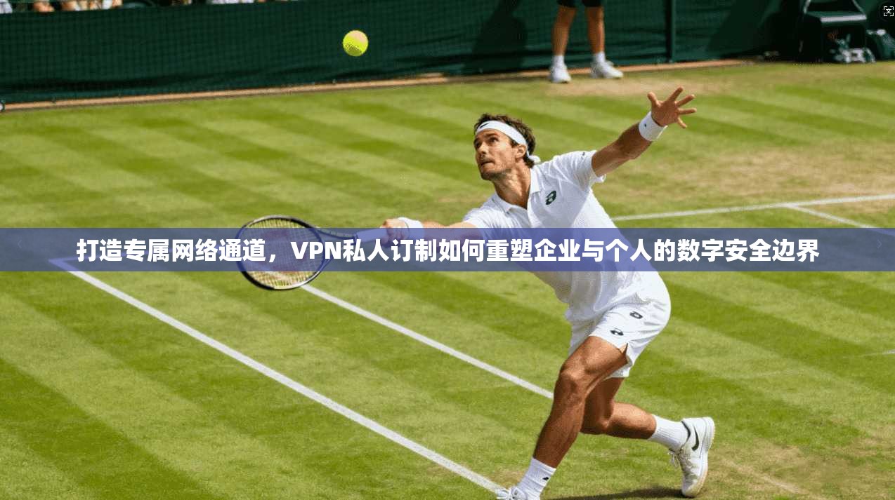 打造专属网络通道，VPN私人订制如何重塑企业与个人的数字安全边界