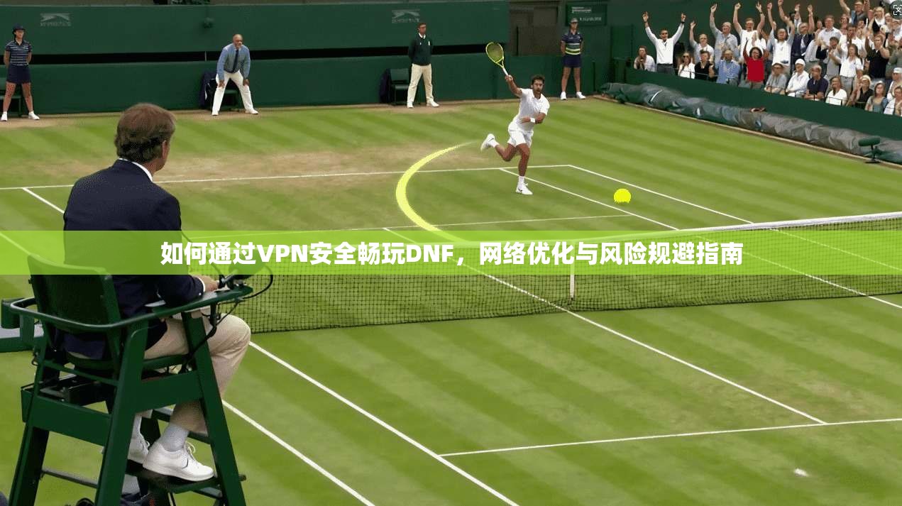 如何通过VPN安全畅玩DNF，网络优化与风险规避指南