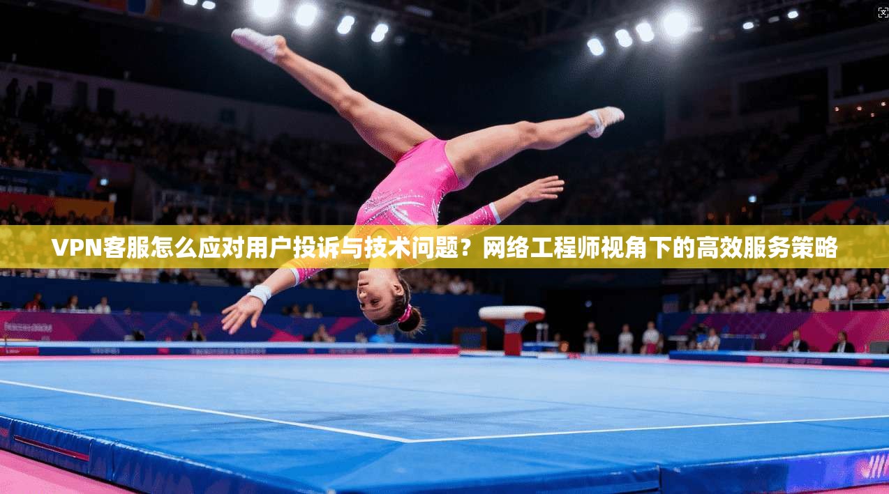 VPN客服怎么应对用户投诉与技术问题？网络工程师视角下的高效服务策略
