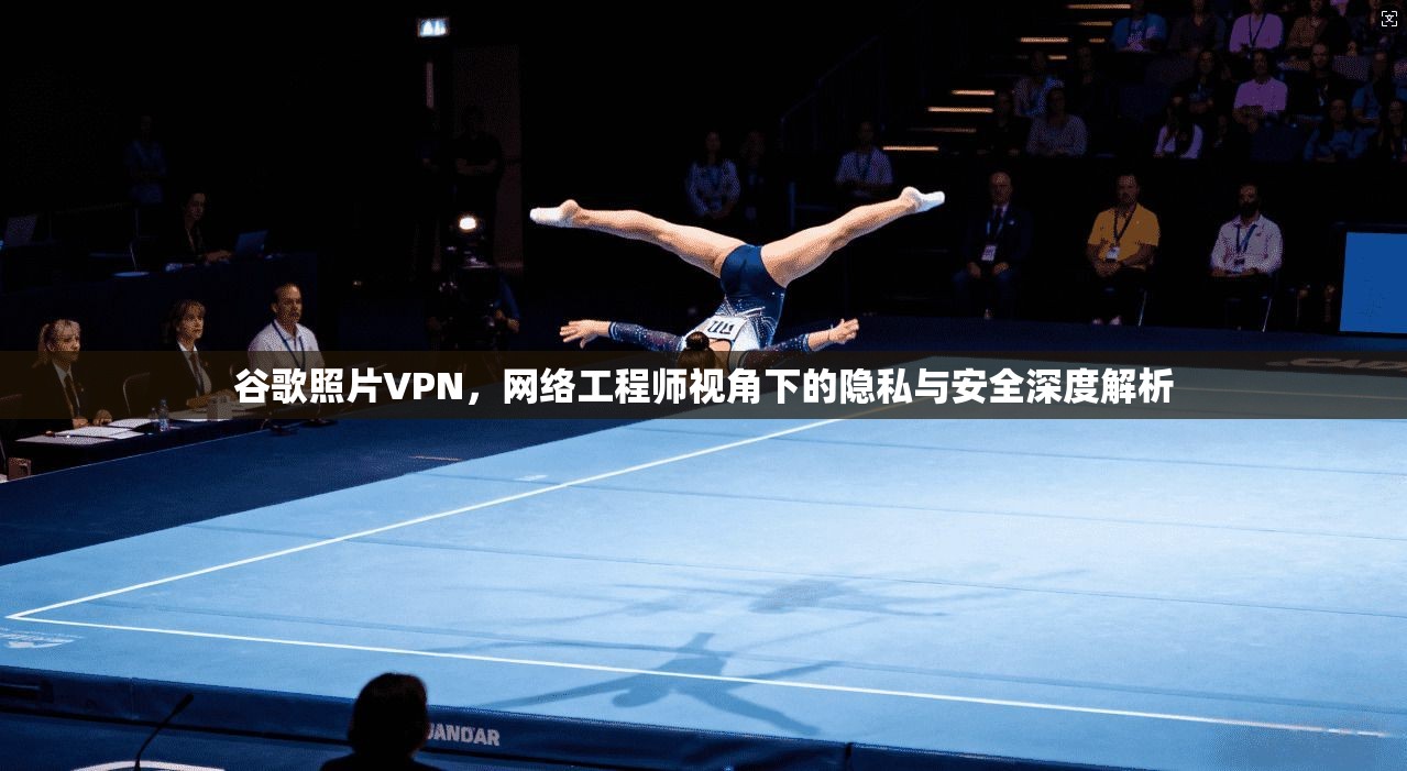 谷歌照片VPN，网络工程师视角下的隐私与安全深度解析