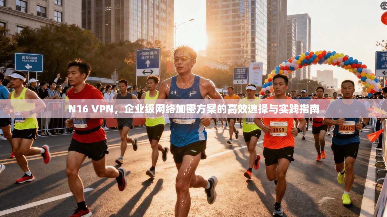 N16 VPN，企业级网络加密方案的高效选择与实践指南