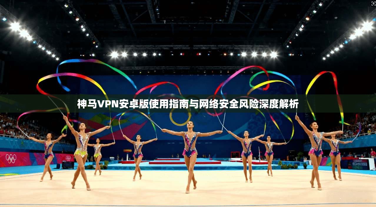 神马VPN安卓版使用指南与网络安全风险深度解析