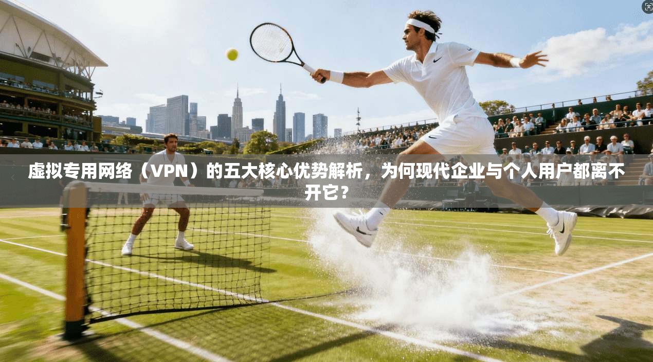 虚拟专用网络(VPN)的五大核心优势解析,为何现代企业与个人用户都离不开它?