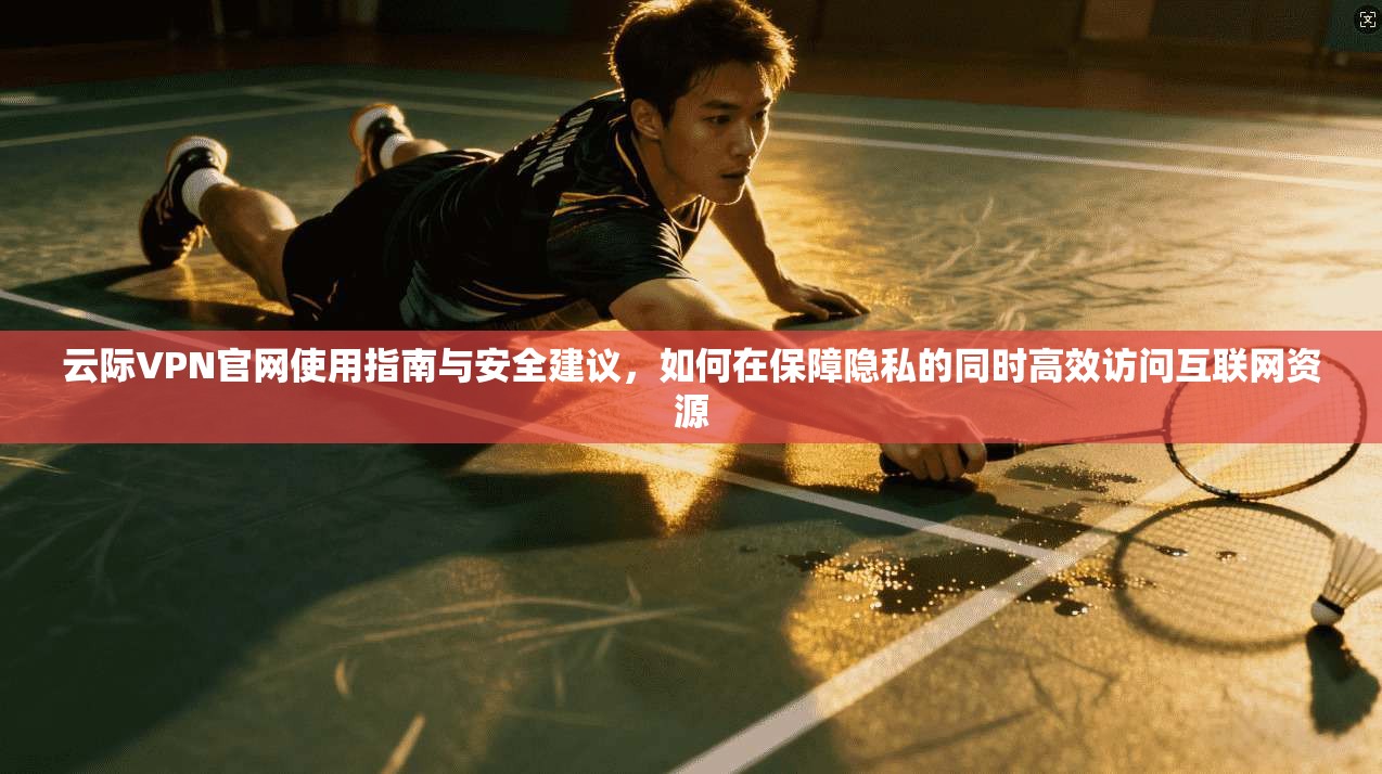 云际VPN官网使用指南与安全建议,如何在保障隐私的同时高效访问互联网资源