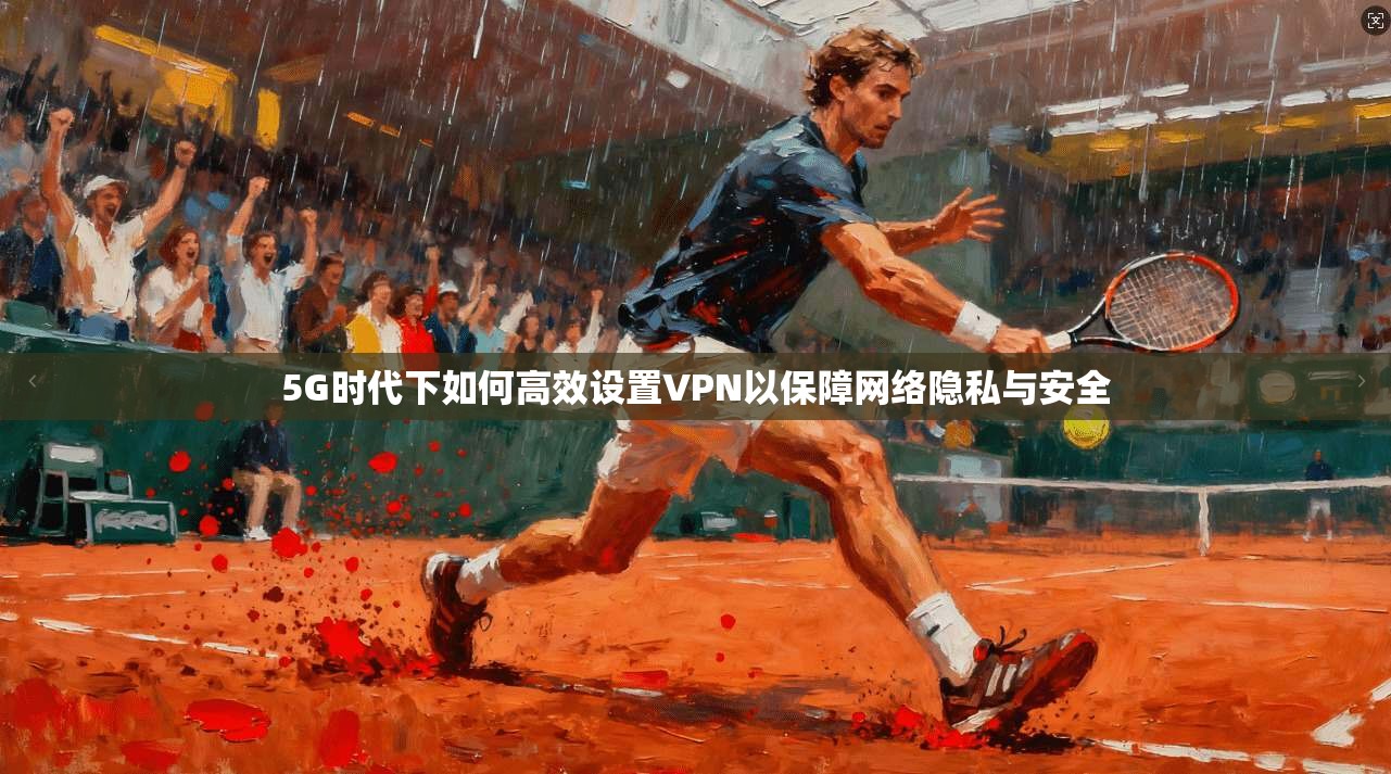 5G时代下如何高效设置VPN以保障网络隐私与安全