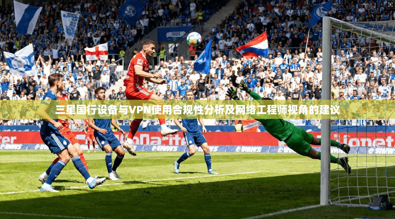 三星国行设备与VPN使用合规性分析及网络工程师视角的建议