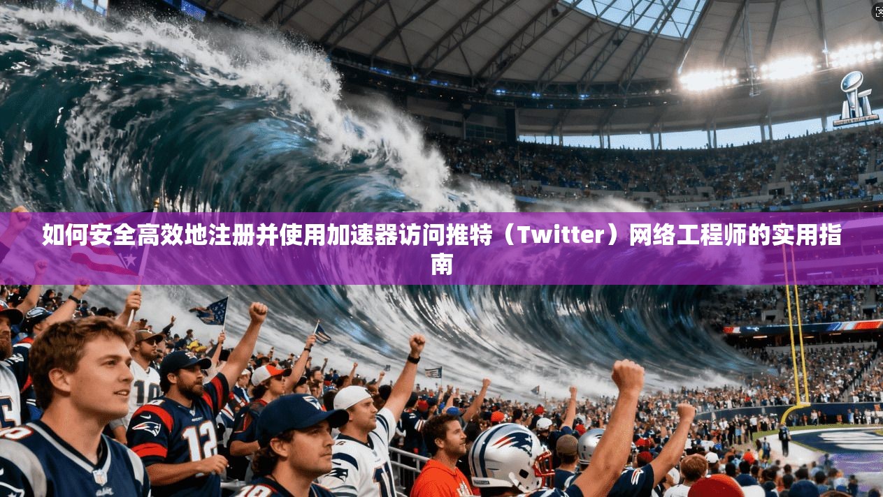 如何安全高效地注册并使用加速器访问推特(Twitter)网络工程师的实用指南