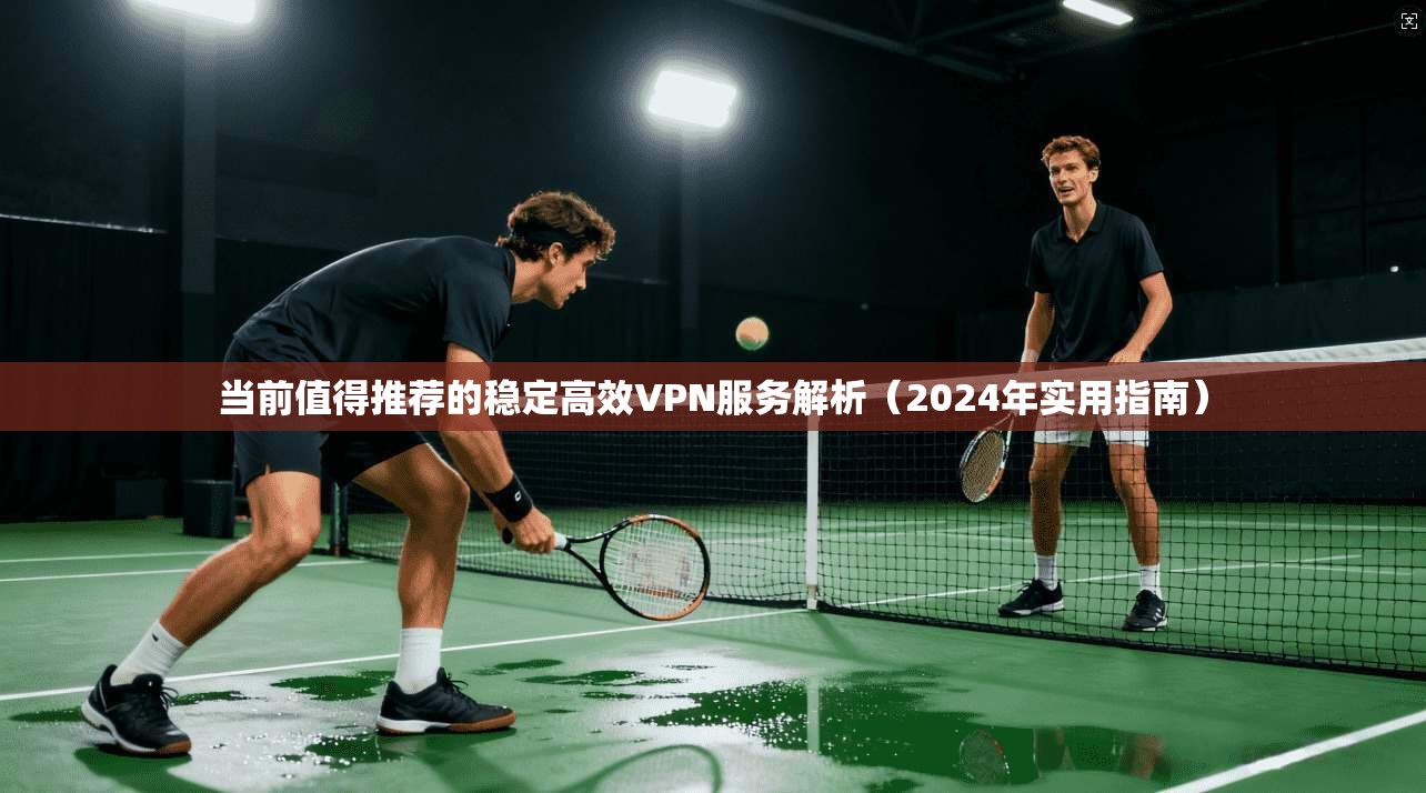 当前值得推荐的稳定高效VPN服务解析(2024年实用指南)