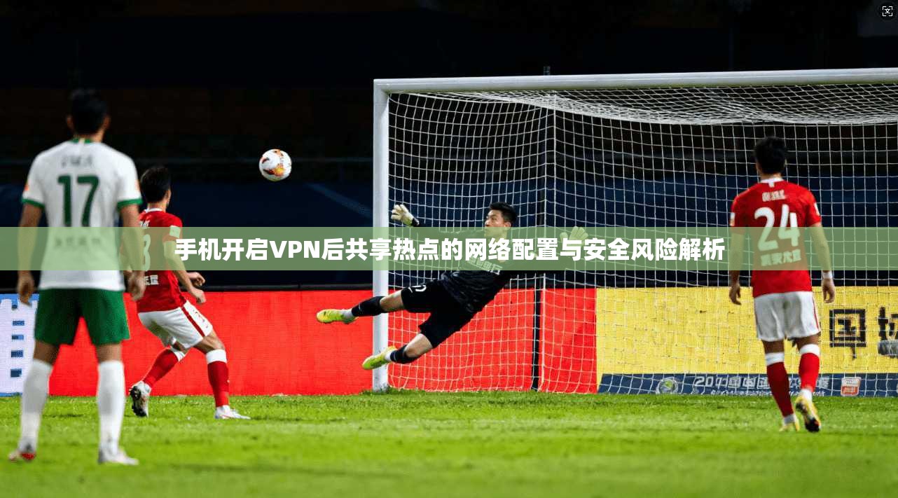 手机开启VPN后共享热点的网络配置与安全风险解析
