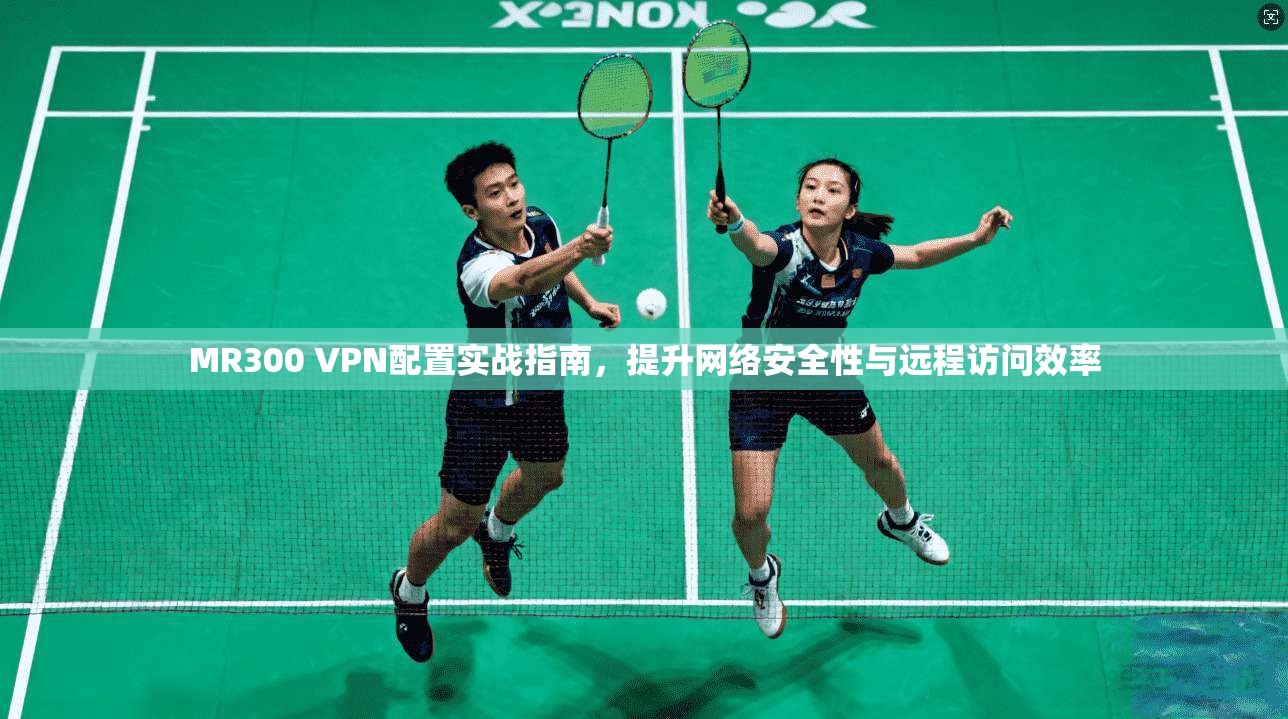 MR300 VPN配置实战指南，提升网络安全性与远程访问效率