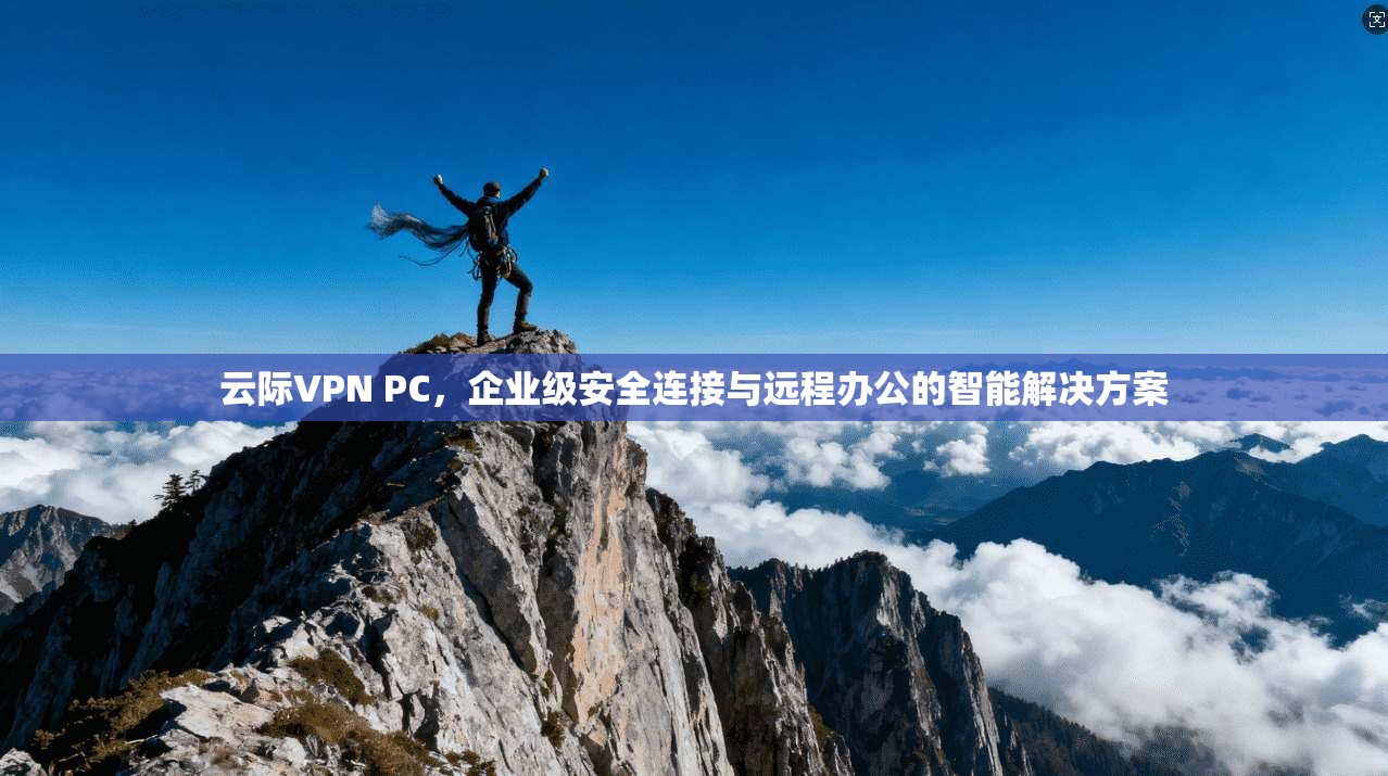 云际VPN PC，企业级安全连接与远程办公的智能解决方案
