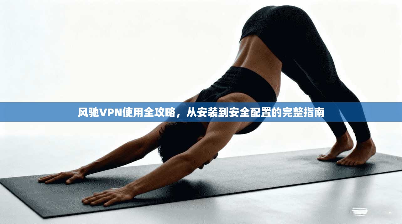 风驰VPN使用全攻略，从安装到安全配置的完整指南