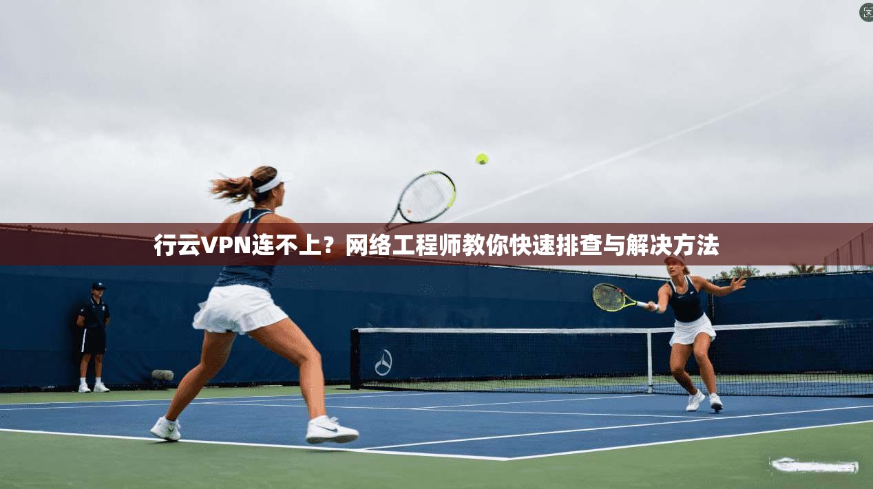 行云VPN连不上？网络工程师教你快速排查与解决方法