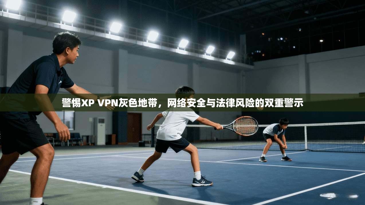 警惕XP VPN灰色地带，网络安全与法律风险的双重警示