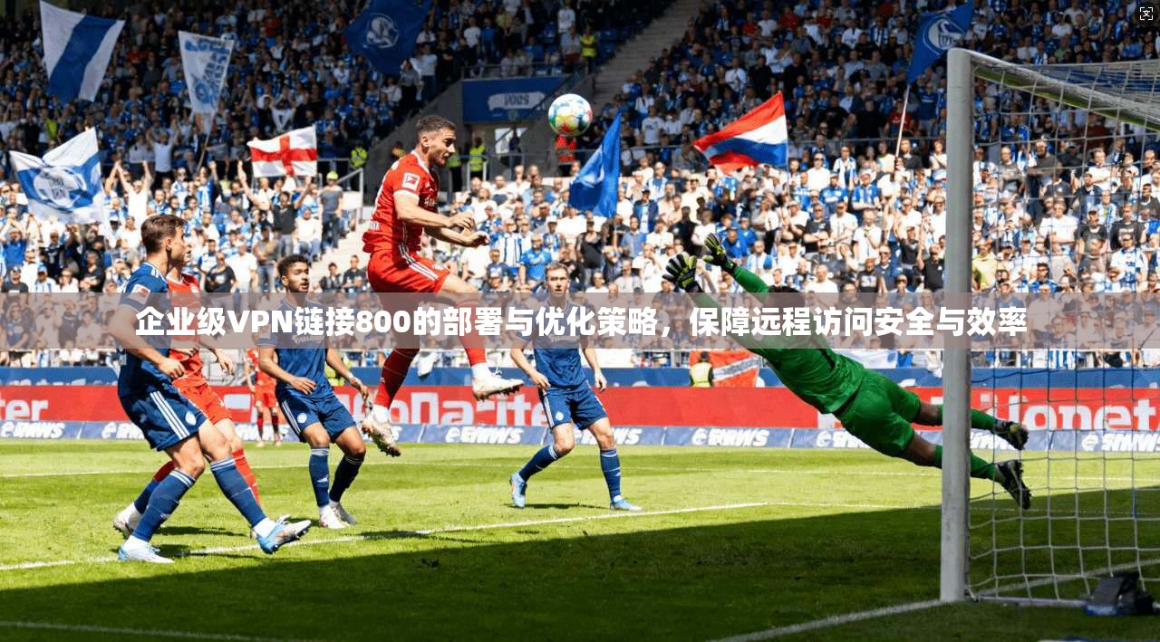 企业级VPN链接800的部署与优化策略,保障远程访问安全与效率