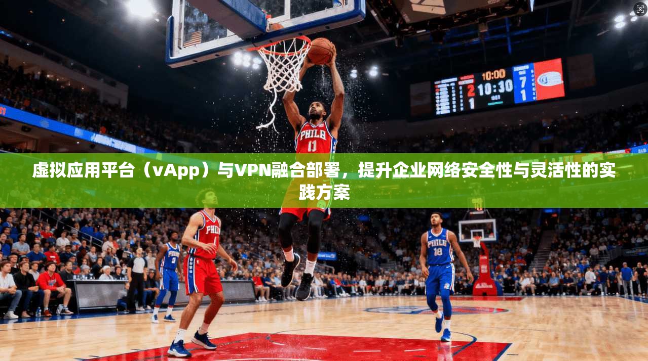 虚拟应用平台（vApp）与VPN融合部署，提升企业网络安全性与灵活性的实践方案