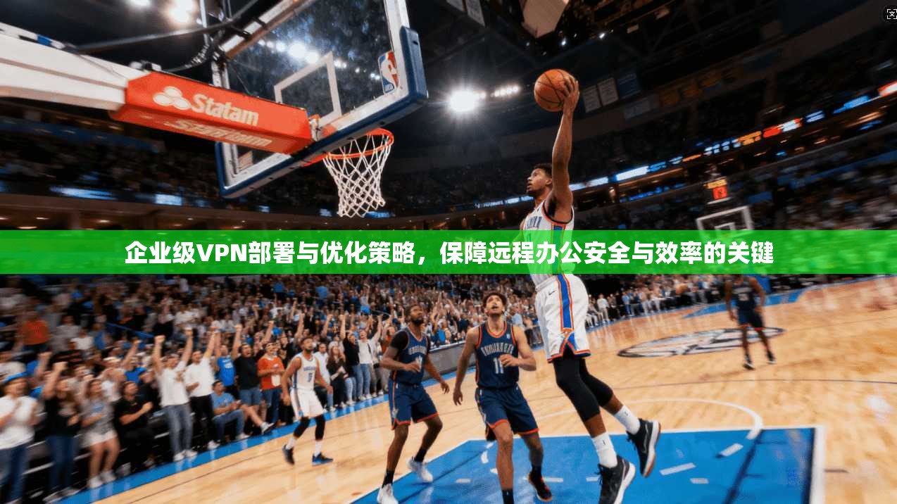 企业级VPN部署与优化策略，保障远程办公安全与效率的关键