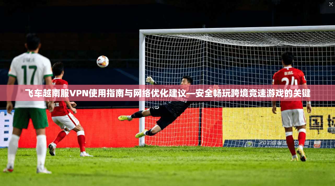 飞车越南服VPN使用指南与网络优化建议—安全畅玩跨境竞速游戏的关键