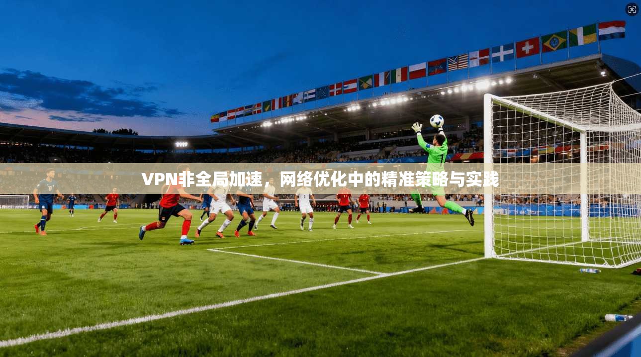 VPN非全局加速,网络优化中的精准策略与实践