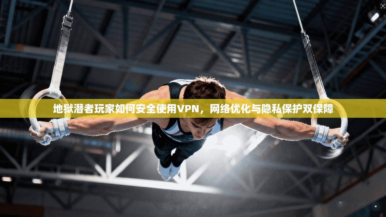 地狱潜者玩家如何安全使用VPN，网络优化与隐私保护双保障