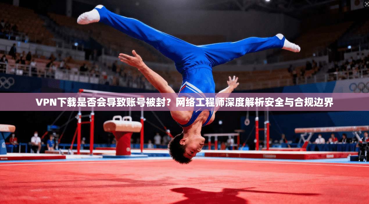 VPN下载是否会导致账号被封?网络工程师深度解析安全与合规边界