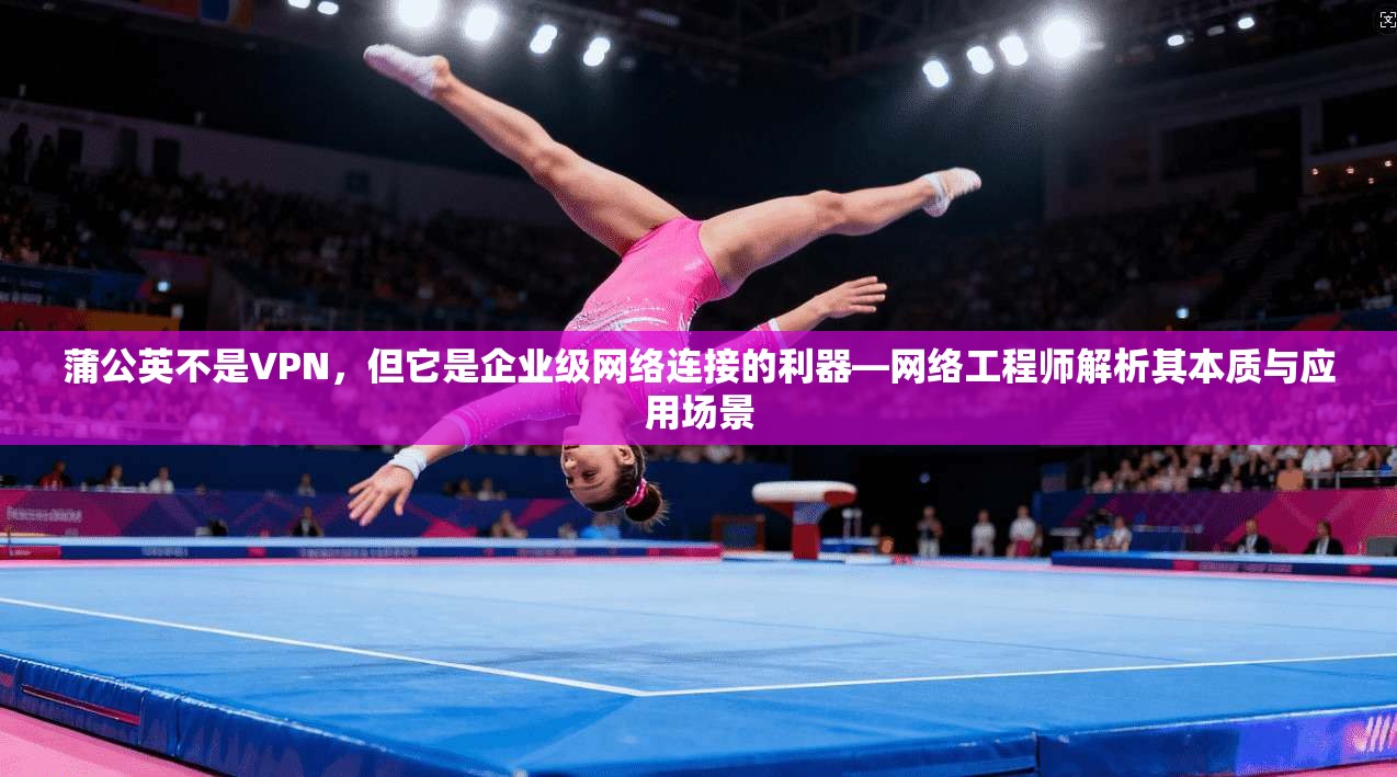 蒲公英不是VPN,但它是企业级网络连接的利器—网络工程师解析其本质与应用场景