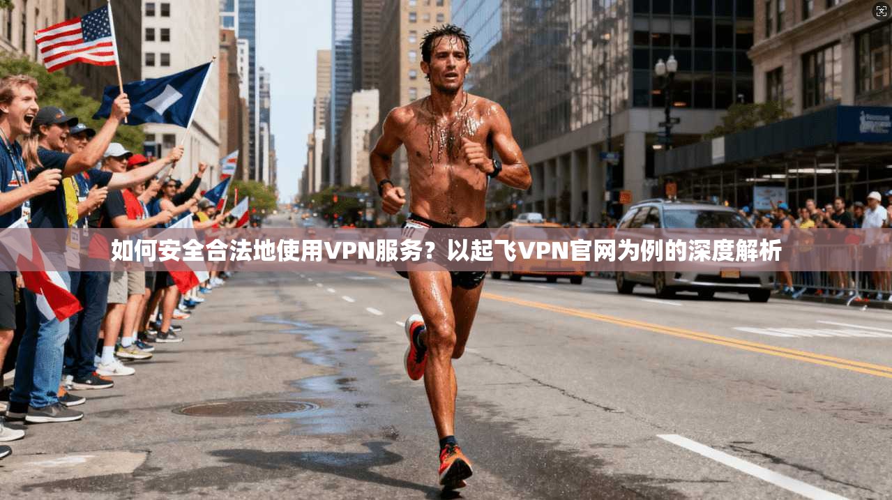 如何安全合法地使用VPN服务？以起飞VPN官网为例的深度解析