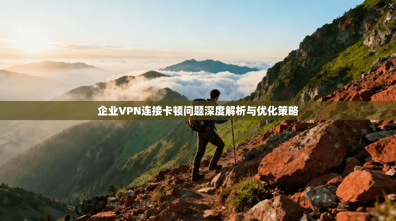 企业VPN连接卡顿问题深度解析与优化策略