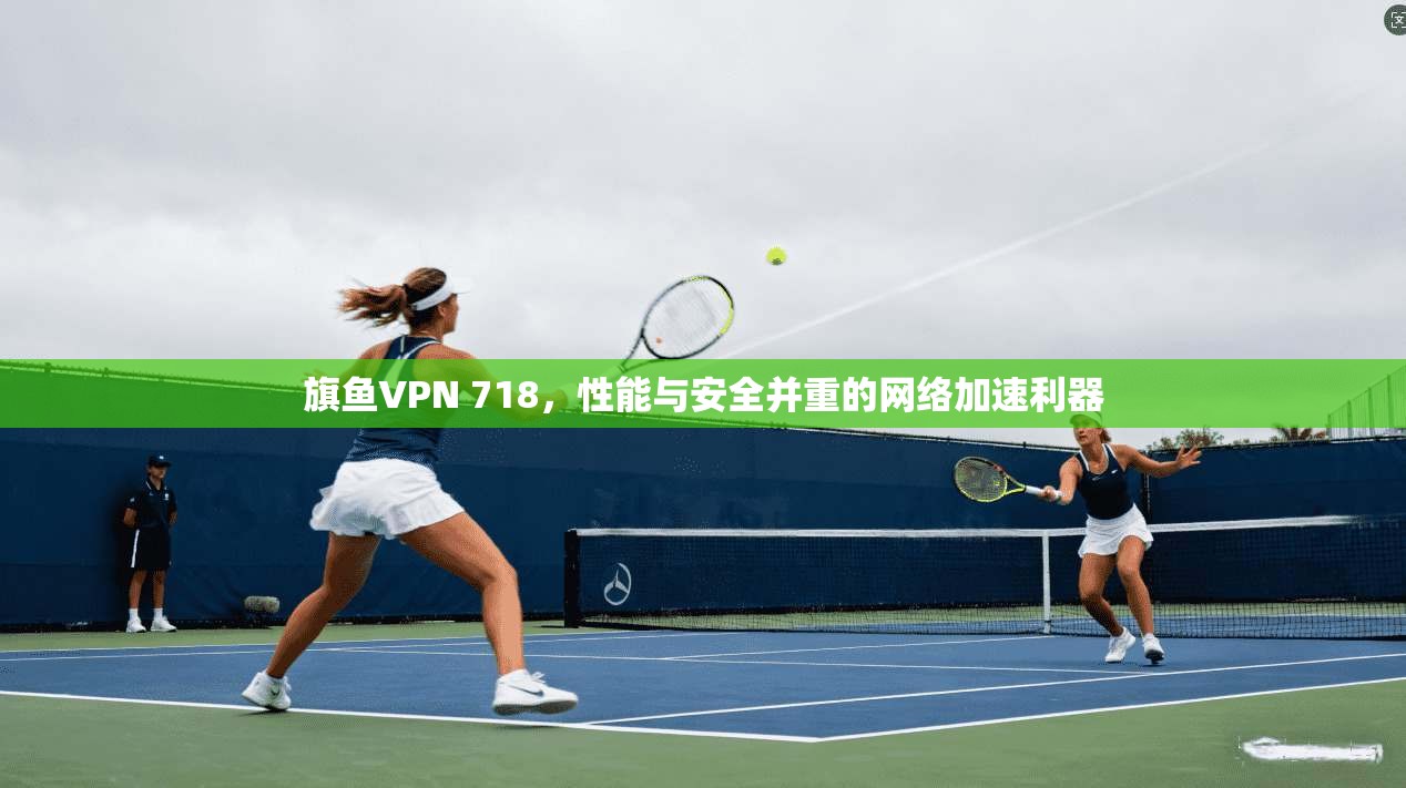 旗鱼VPN 718,性能与安全并重的网络加速利器