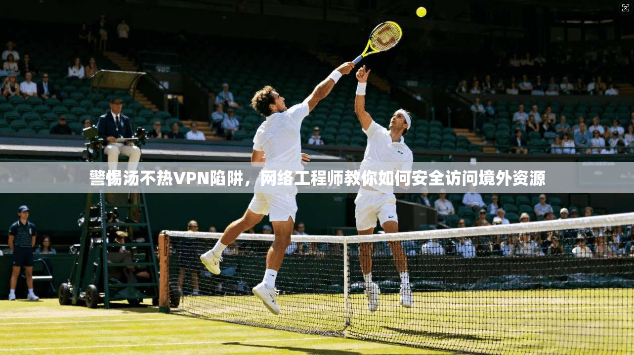 警惕汤不热VPN陷阱，网络工程师教你如何安全访问境外资源
