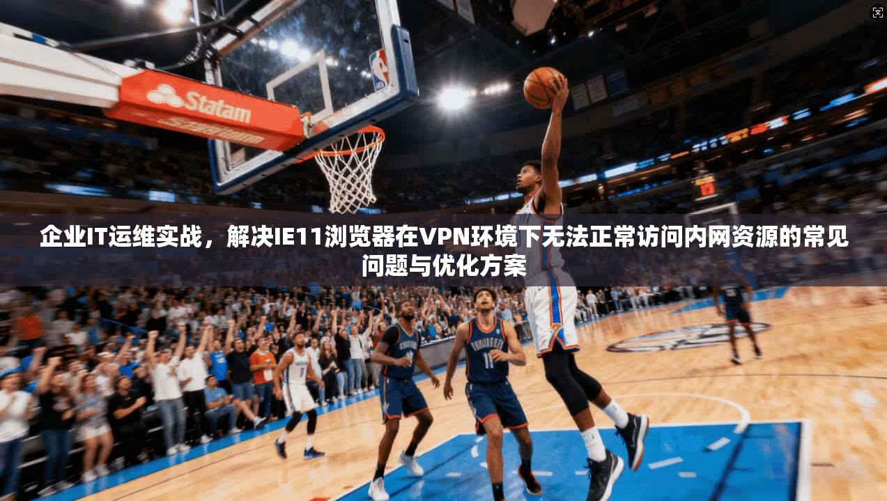 企业IT运维实战，解决IE11浏览器在VPN环境下无法正常访问内网资源的常见问题与优化方案