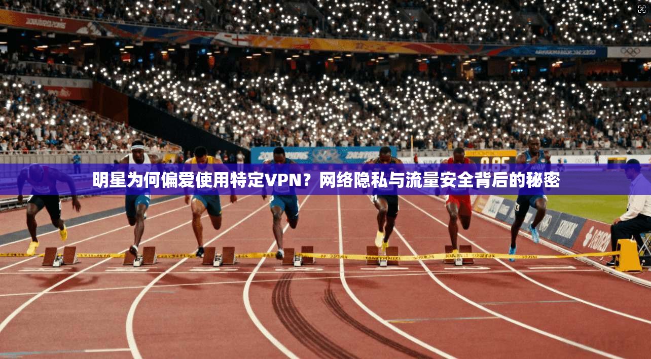 明星为何偏爱使用特定VPN？网络隐私与流量安全背后的秘密